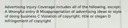 Advertising Injury Coverage includes all of the following, except: A Wrongful entry B Misappropriation of advertising ideas or style of doing business C Violation of copyright, title or slogan D Infringement of copyright