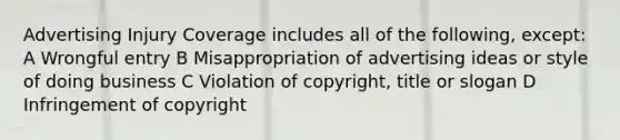 Advertising Injury Coverage includes all of the following, except: A Wrongful entry B Misappropriation of advertising ideas or style of doing business C Violation of copyright, title or slogan D Infringement of copyright