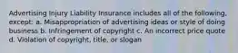 Advertising Injury Liability Insurance includes all of the following, except: a. Misappropriation of advertising ideas or style of doing business b. Infringement of copyright c. An incorrect price quote d. Violation of copyright, title, or slogan