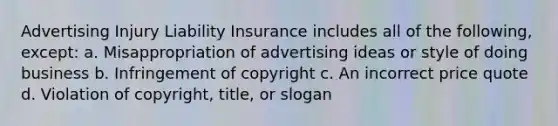 Advertising Injury Liability Insurance includes all of the following, except: a. Misappropriation of advertising ideas or style of doing business b. Infringement of copyright c. An incorrect price quote d. Violation of copyright, title, or slogan