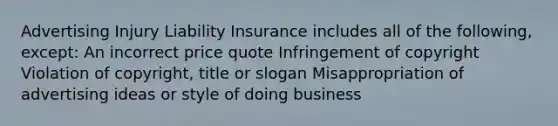 Advertising Injury Liability Insurance includes all of the following, except: An incorrect price quote Infringement of copyright Violation of copyright, title or slogan Misappropriation of advertising ideas or style of doing business