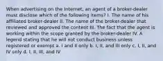 When advertising on the Internet, an agent of a broker-dealer must disclose which of the following items? I. The name of his affiliated broker-dealer II. The name of the broker-dealer that reviewed and approved the content III. The fact that the agent is working within the scope granted by the broker-dealer IV. A legend stating that he will not conduct business unless registered or exempt a. I and II only b. I, II, and III only c. I, II, and IV only d. I, II, III, and IV