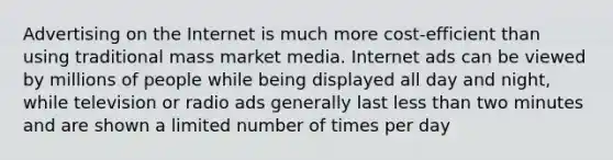 Advertising on the Internet is much more cost-efficient than using traditional mass market media. Internet ads can be viewed by millions of people while being displayed all day and night, while television or radio ads generally last <a href='https://www.questionai.com/knowledge/k7BtlYpAMX-less-than' class='anchor-knowledge'>less than</a> two minutes and are shown a limited number of times per day