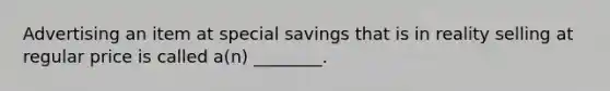 Advertising an item at special savings that is in reality selling at regular price is called a(n) ________.