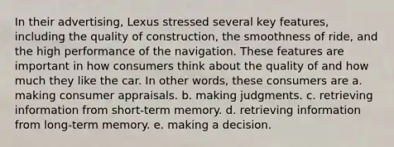 In their advertising, Lexus stressed several key features, including the quality of construction, the smoothness of ride, and the high performance of the navigation. These features are important in how consumers think about the quality of and how much they like the car. In other words, these consumers are a. making consumer appraisals. b. making judgments. c. retrieving information from short-term memory. d. retrieving information from long-term memory. e. making a decision.