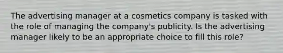 The advertising manager at a cosmetics company is tasked with the role of managing the company's publicity. Is the advertising manager likely to be an appropriate choice to fill this role?