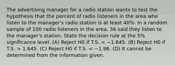 The advertising manager for a radio station wants to test the hypothesis that the percent of radio listeners in the area who listen to the manager's radio station is at least 40%. In a random sample of 100 radio listeners in the area, 34 said they listen to the manager's station. State the decision rule at the 5% significance level. (A) Reject H0 if T.S. 1.645. (C) Reject H0 if T.S. < −1.96. (D) It cannot be determined from the information given.