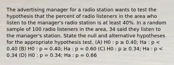 The advertising manager for a radio station wants to test the hypothesis that the percent of radio listeners in the area who listen to the manager's radio station is at least 40%. In a random sample of 100 radio listeners in the area, 34 said they listen to the manager's station. State the null and alternative hypotheses for the appropriate hypothesis test. (A) H0 : p ≥ 0.40; Ha : p < 0.40 (B) H0 : p = 0.40; Ha : p = 0.60 (C) H0 : p ≥ 0.34; Ha : p < 0.34 (D) H0 : p = 0.34; Ha : p = 0.66