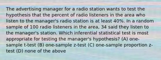 The advertising manager for a radio station wants to test the hypothesis that the percent of radio listeners in the area who listen to the manager's radio station is at least 40%. In a random sample of 100 radio listeners in the area, 34 said they listen to the manager's station. Which inferential statistical test is most appropriate for testing the manager's hypothesis? (A) <a href='https://www.questionai.com/knowledge/kEl9MFIQr9-one-sample-t-test' class='anchor-knowledge'>one-sample t-test</a> (B) <a href='https://www.questionai.com/knowledge/kicxsfNSZf-one-sample-z-test' class='anchor-knowledge'>one-sample z-test</a> (C) one-sample proportion z-test (D) none of the above