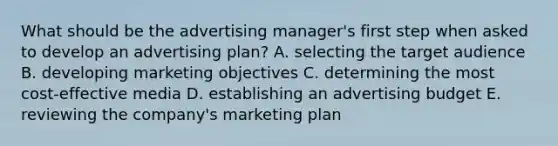 What should be the advertising manager's first step when asked to develop an advertising plan? A. selecting the target audience B. developing marketing objectives C. determining the most cost-effective media D. establishing an advertising budget E. reviewing the company's marketing plan