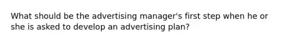 What should be the advertising manager's first step when he or she is asked to develop an advertising plan?