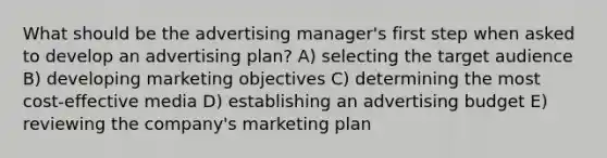 What should be the advertising manager's first step when asked to develop an advertising plan? A) selecting the target audience B) developing marketing objectives C) determining the most cost-effective media D) establishing an advertising budget E) reviewing the company's marketing plan