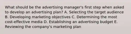 What should be the advertising manager's first step when asked to develop an advertising plan? A. Selecting the target audience B. Developing marketing objectives C. Determining the most cost-effective media D. Establishing an advertising budget E. Reviewing the company's marketing plan