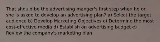 That should be the advertising manger's first step when he or she is asked to develop an advertising plan? a) Select the target audience b) Develop Marketing Objectives c) Determine the most cost-effective media d) Establish an advertising budget e) Review the company's marketing plan