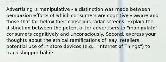 Advertising is manipulative - a distinction was made between persuasion efforts of which consumers are cognitively aware and those that fall below their conscious radar screens. Explain the distinction between the potential for advertisers to "manipulate" consumers cognitively and unconsciously. Second, express your thoughts about the ethical ramifications of, say, retailers' potential use of in-store devices (e.g., "Internet of Things") to track shopper habits.