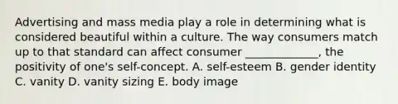 Advertising and mass media play a role in determining what is considered beautiful within a culture. The way consumers match up to that standard can affect consumer​ _____________, the positivity of​ one's self-concept. A. ​self-esteem B. gender identity C. vanity D. vanity sizing E. body image