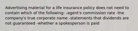 Advertising material for a life insurance policy does not need to contain which of the following: -agent's commission rate -the company's true corporate name -statements that dividends are not guaranteed -whether a spokesperson is paid