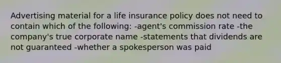 Advertising material for a life insurance policy does not need to contain which of the following: -agent's commission rate -the company's true corporate name -statements that dividends are not guaranteed -whether a spokesperson was paid