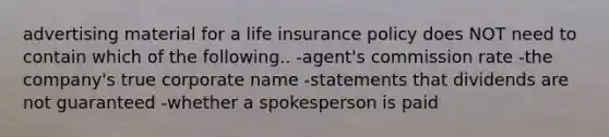 advertising material for a life insurance policy does NOT need to contain which of the following.. -agent's commission rate -the company's true corporate name -statements that dividends are not guaranteed -whether a spokesperson is paid