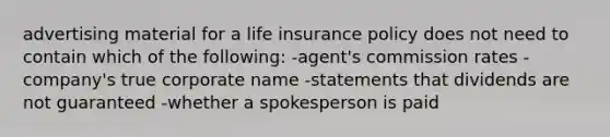 advertising material for a life insurance policy does not need to contain which of the following: -agent's commission rates -company's true corporate name -statements that dividends are not guaranteed -whether a spokesperson is paid