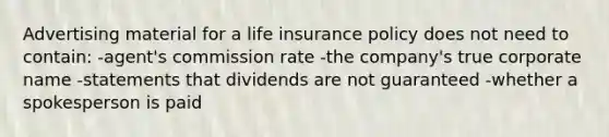 Advertising material for a life insurance policy does not need to contain: -agent's commission rate -the company's true corporate name -statements that dividends are not guaranteed -whether a spokesperson is paid