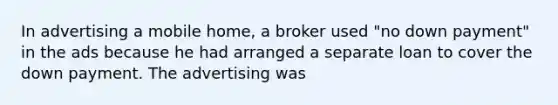 In advertising a mobile home, a broker used "no down payment" in the ads because he had arranged a separate loan to cover the down payment. The advertising was