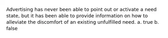 Advertising has never been able to point out or activate a need state, but it has been able to provide information on how to alleviate the discomfort of an existing unfulfilled need. a. true b. false