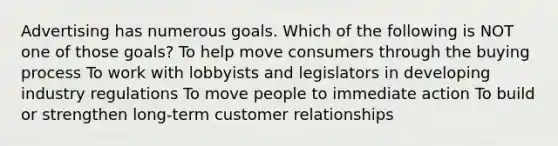 Advertising has numerous goals. Which of the following is NOT one of those goals? To help move consumers through the buying process To work with lobbyists and legislators in developing industry regulations To move people to immediate action To build or strengthen long-term customer relationships