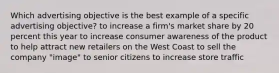 Which advertising objective is the best example of a specific advertising objective? to increase a firm's market share by 20 percent this year to increase consumer awareness of the product to help attract new retailers on the West Coast to sell the company "image" to senior citizens to increase store traffic