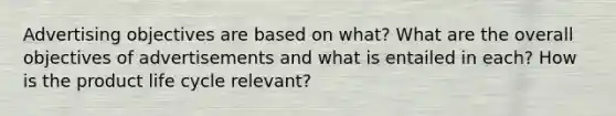 Advertising objectives are based on what? What are the overall objectives of advertisements and what is entailed in each? How is the product life cycle relevant?