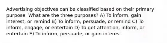 Advertising objectives can be classified based on their primary purpose. What are the three​ purposes? A) To​ inform, gain​ interest, or remind B) To​ inform, persuade, or remind C) To​ inform, engage, or entertain D) To get​ attention, inform, or entertain E) To​ inform, persuade, or gain interest
