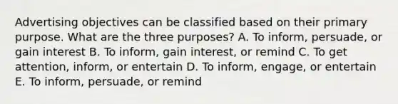 Advertising objectives can be classified based on their primary purpose. What are the three​ purposes? A. To​ inform, persuade, or gain interest B. To​ inform, gain​ interest, or remind C. To get​ attention, inform, or entertain D. To​ inform, engage, or entertain E. To​ inform, persuade, or remind