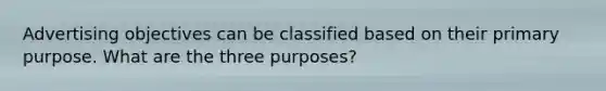 Advertising objectives can be classified based on their primary purpose. What are the three purposes?