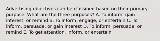 Advertising objectives can be classified based on their primary purpose. What are the three​ purposes? A. To​ inform, gain​ interest, or remind B. To​ inform, engage, or entertain C. To​ inform, persuade, or gain interest D. To​ inform, persuade, or remind E. To get​ attention, inform, or entertain