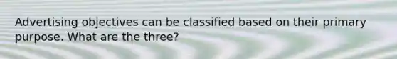 Advertising objectives can be classified based on their primary purpose. What are the three?