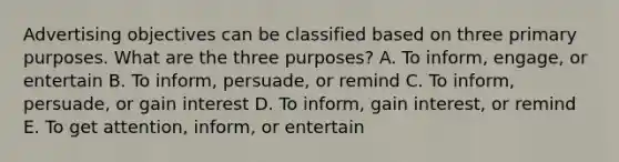 Advertising objectives can be classified based on three primary purposes. What are the three​ purposes? A. To​ inform, engage, or entertain B. To​ inform, persuade, or remind C. To​ inform, persuade, or gain interest D. To​ inform, gain​ interest, or remind E. To get​ attention, inform, or entertain