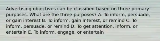 Advertising objectives can be classified based on three primary purposes. What are the three​ purposes? A. To​ inform, persuade, or gain interest B. To​ inform, gain​ interest, or remind C. To​ inform, persuade, or remind D. To get​ attention, inform, or entertain E. To​ inform, engage, or entertain