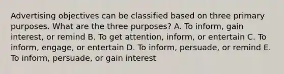 Advertising objectives can be classified based on three primary purposes. What are the three​ purposes? A. To​ inform, gain​ interest, or remind B. To get​ attention, inform, or entertain C. To​ inform, engage, or entertain D. To​ inform, persuade, or remind E. To​ inform, persuade, or gain interest