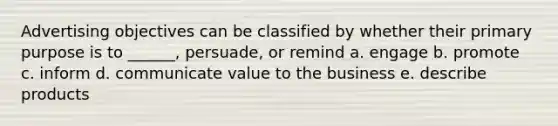 Advertising objectives can be classified by whether their primary purpose is to ______, persuade, or remind a. engage b. promote c. inform d. communicate value to the business e. describe products