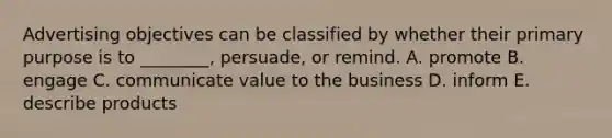 Advertising objectives can be classified by whether their primary purpose is to​ ________, persuade, or remind. A. promote B. engage C. communicate value to the business D. inform E. describe products