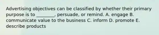 Advertising objectives can be classified by whether their primary purpose is to​ ________, persuade, or remind. A. engage B. communicate value to the business C. inform D. promote E. describe products