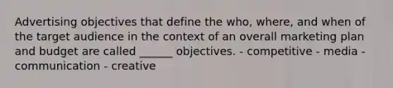 Advertising objectives that define the who, where, and when of the target audience in the context of an overall marketing plan and budget are called ______ objectives. - competitive - media - communication - creative