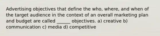 Advertising objectives that define the who, where, and when of the target audience in the context of an overall marketing plan and budget are called ______ objectives. a) creative b) communication c) media d) competitive