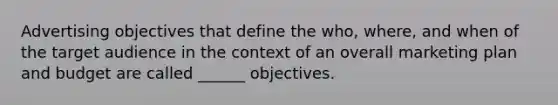 Advertising objectives that define the who, where, and when of the target audience in the context of an overall marketing plan and budget are called ______ objectives.