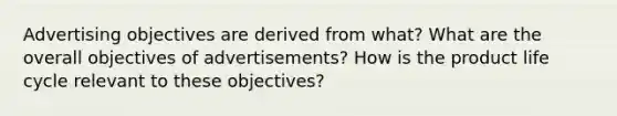 Advertising objectives are derived from what? What are the overall objectives of advertisements? How is the product life cycle relevant to these objectives?