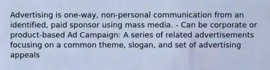 Advertising is one-way, non-personal communication from an identified, paid sponsor using mass media. - Can be corporate or product-based Ad Campaign: A series of related advertisements focusing on a common theme, slogan, and set of advertising appeals