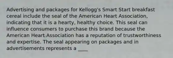 Advertising and packages for Kellogg's Smart Start breakfast cereal include the seal of the American Heart Association, indicating that it is a hearty, healthy choice. This seal can influence consumers to purchase this brand because the American Heart Association has a reputation of trustworthiness and expertise. The seal appearing on packages and in advertisements represents a ____