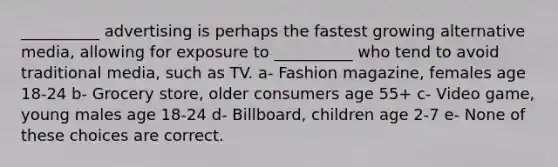 __________ advertising is perhaps the fastest growing alternative media, allowing for exposure to __________ who tend to avoid traditional media, such as TV. a- Fashion magazine, females age 18-24 b- Grocery store, older consumers age 55+ c- Video game, young males age 18-24 d- Billboard, children age 2-7 e- None of these choices are correct.