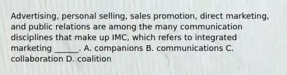 Advertising, personal selling, sales promotion, direct marketing, and public relations are among the many communication disciplines that make up IMC, which refers to integrated marketing ______. A. companions B. communications C. collaboration D. coalition