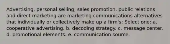 Advertising, personal selling, sales promotion, public relations and direct marketing are marketing communications alternatives that individually or collectively make up a firm's: Select one: a. cooperative advertising. b. decoding strategy. c. message center. d. promotional elements. e. communication source.